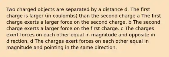 Two charged objects are separated by a distance d. The first charge is larger (in coulombs) than the second charge a The first charge exerts a larger force on the second charge. b The second charge exerts a larger force on the first charge. c The charges exert forces on each other equal in magnitude and opposite in direction. d The charges exert forces on each other equal in magnitude and pointing in the same direction.