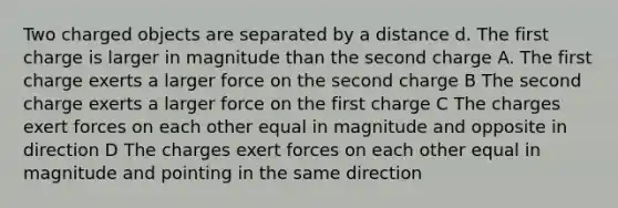 Two charged objects are separated by a distance d. The first charge is larger in magnitude than the second charge A. The first charge exerts a larger force on the second charge B The second charge exerts a larger force on the first charge C The charges exert forces on each other equal in magnitude and opposite in direction D The charges exert forces on each other equal in magnitude and pointing in the same direction