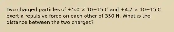 Two charged particles of +5.0 × 10−15 C and +4.7 × 10−15 C exert a repulsive force on each other of 350 N. What is the distance between the two charges?