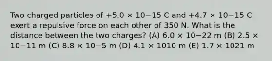 Two charged particles of +5.0 × 10−15 C and +4.7 × 10−15 C exert a repulsive force on each other of 350 N. What is the distance between the two charges? (A) 6.0 × 10−22 m (B) 2.5 × 10−11 m (C) 8.8 × 10−5 m (D) 4.1 × 1010 m (E) 1.7 × 1021 m