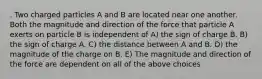 . Two charged particles A and B are located near one another. Both the magnitude and direction of the force that particle A exerts on particle B is independent of A) the sign of charge B. B) the sign of charge A. C) the distance between A and B. D) the magnitude of the charge on B. E) The magnitude and direction of the force are dependent on all of the above choices