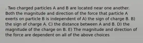 . Two charged particles A and B are located near one another. Both the magnitude and direction of the force that particle A exerts on particle B is independent of A) the sign of charge B. B) the sign of charge A. C) the distance between A and B. D) the magnitude of the charge on B. E) The magnitude and direction of the force are dependent on all of the above choices