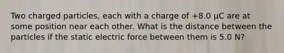 Two charged particles, each with a charge of +8.0 μC are at some position near each other. What is the distance between the particles if the static electric force between them is 5.0 N?