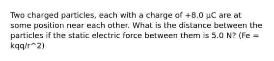 Two charged particles, each with a charge of +8.0 μC are at some position near each other. What is the distance between the particles if the static electric force between them is 5.0 N? (Fe = kqq/r^2)