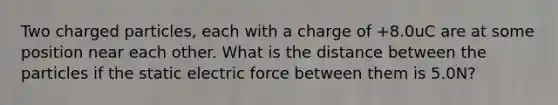 Two charged particles, each with a charge of +8.0uC are at some position near each other. What is the distance between the particles if the static electric force between them is 5.0N?