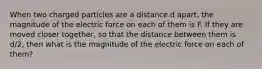 When two charged particles are a distance d apart, the magnitude of the electric force on each of them is F. If they are moved closer together, so that the distance between them is d/2, then what is the magnitude of the electric force on each of them?