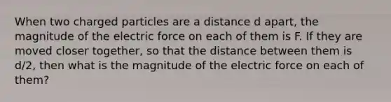 When two charged particles are a distance d apart, the magnitude of the electric force on each of them is F. If they are moved closer together, so that the distance between them is d/2, then what is the magnitude of the electric force on each of them?