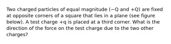 Two charged particles of equal magnitude (−Q and +Q) are fixed at opposite corners of a square that lies in a plane (see figure below). A test charge +q is placed at a third corner. What is the direction of the force on the test charge due to the two other charges?