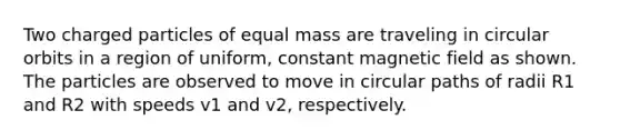 Two charged particles of equal mass are traveling in circular orbits in a region of uniform, constant magnetic field as shown. The particles are observed to move in circular paths of radii R1 and R2 with speeds v1 and v2, respectively.