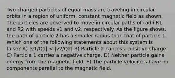 Two charged particles of equal mass are traveling in circular orbits in a region of uniform, constant magnetic field as shown. The particles are observed to move in circular paths of radii R1 and R2 with speeds v1 and v2, respectively. As the figure shows, the path of particle 2 has a smaller radius than that of particle 1. Which one of the following statements about this system is false? A) |v1/Q1| < |v2/Q2| B) Particle 2 carries a positive charge. C) Particle 1 carries a negative charge. D) Neither particle gains energy from the magnetic field. E) The particle velocities have no components parallel to the magnetic field.