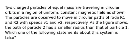 Two charged particles of equal mass are traveling in circular orbits in a region of uniform, constant magnetic field as shown. The particles are observed to move in circular paths of radii R1 and R2 with speeds v1 and v2, respectively. As the figure shows, the path of particle 2 has a smaller radius than that of particle 1. Which one of the following statements about this system is false?