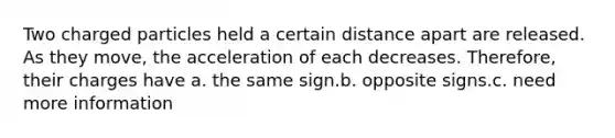 Two charged particles held a certain distance apart are released. As they move, the acceleration of each decreases. Therefore, their charges have a. the same sign.b. opposite signs.c. need more information