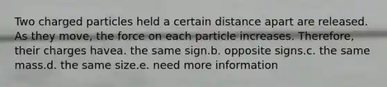 Two charged particles held a certain distance apart are released. As they move, the force on each particle increases. Therefore, their charges havea. the same sign.b. opposite signs.c. the same mass.d. the same size.e. need more information