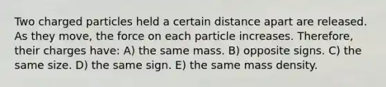 Two charged particles held a certain distance apart are released. As they move, the force on each particle increases. Therefore, their charges have: A) the same mass. B) opposite signs. C) the same size. D) the same sign. E) the same mass density.