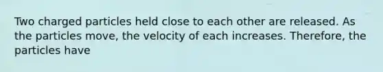 Two charged particles held close to each other are released. As the particles move, the velocity of each increases. Therefore, the particles have