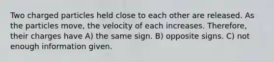 Two charged particles held close to each other are released. As the particles move, the velocity of each increases. Therefore, their charges have A) the same sign. B) opposite signs. C) not enough information given.