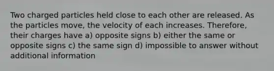 Two charged particles held close to each other are released. As the particles move, the velocity of each increases. Therefore, their charges have a) opposite signs b) either the same or opposite signs c) the same sign d) impossible to answer without additional information