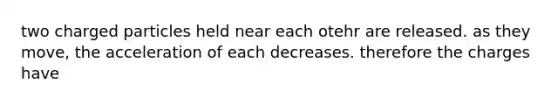 two charged particles held near each otehr are released. as they move, the acceleration of each decreases. therefore the charges have