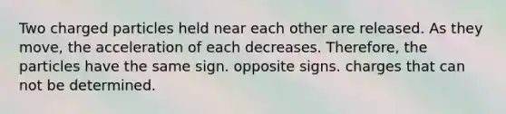 Two charged particles held near each other are released. As they move, the acceleration of each decreases. Therefore, the particles have the same sign. opposite signs. charges that can not be determined.