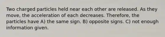 Two charged particles held near each other are released. As they move, the acceleration of each decreases. Therefore, the particles have A) the same sign. B) opposite signs. C) not enough information given.