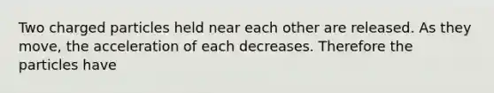 Two charged particles held near each other are released. As they move, the acceleration of each decreases. Therefore the particles have