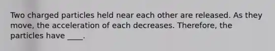 Two charged particles held near each other are released. As they move, the acceleration of each decreases. Therefore, the particles have ____.