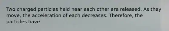 Two charged particles held near each other are released. As they move, the acceleration of each decreases. Therefore, the particles have