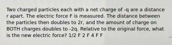 Two charged particles each with a net charge of -q are a distance r apart. The electric force F is measured. The distance between the particles then doubles to 2r, and the amount of charge on BOTH charges doubles to -2q. Relative to the original force, what is the new electric force? 1/2 F 2 F 4 F F