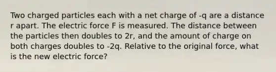 Two charged particles each with a net charge of -q are a distance r apart. The electric force F is measured. The distance between the particles then doubles to 2r, and the amount of charge on both charges doubles to -2q. Relative to the original force, what is the new electric force?