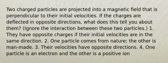 Two charged particles are projected into a magnetic ﬁeld that is perpendicular to their initial velocities. If the charges are deﬂected in opposite directions, what does this tell you about them? (Ignore the interaction between these two particles.) 1. They have opposite charges if their initial velocities are in the same direction. 2. One particle comes from nature; the other is man-made. 3. Their velocities have opposite directions. 4. One particle is an electron and the other is a positive ion