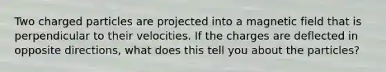 Two charged particles are projected into a magnetic field that is perpendicular to their velocities. If the charges are deflected in opposite directions, what does this tell you about the particles?