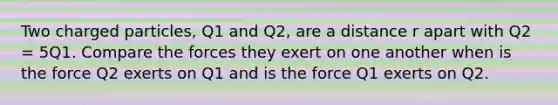 Two charged particles, Q1 and Q2, are a distance r apart with Q2 = 5Q1. Compare the forces they exert on one another when is the force Q2 exerts on Q1 and is the force Q1 exerts on Q2.