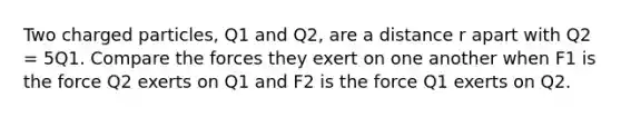 Two charged particles, Q1 and Q2, are a distance r apart with Q2 = 5Q1. Compare the forces they exert on one another when F1 is the force Q2 exerts on Q1 and F2 is the force Q1 exerts on Q2.