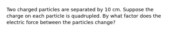 Two charged particles are separated by 10 cm. Suppose the charge on each particle is quadrupled. By what factor does the electric force between the particles change?