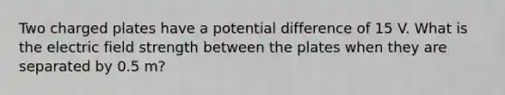 Two charged plates have a potential difference of 15 V. What is the electric field strength between the plates when they are separated by 0.5 m?