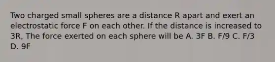 Two charged small spheres are a distance R apart and exert an electrostatic force F on each other. If the distance is increased to 3R, The force exerted on each sphere will be A. 3F B. F/9 C. F/3 D. 9F