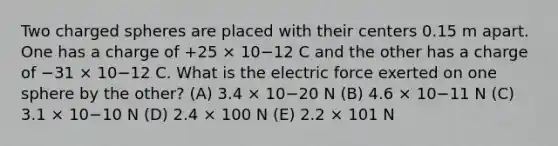 Two charged spheres are placed with their centers 0.15 m apart. One has a charge of +25 × 10−12 C and the other has a charge of −31 × 10−12 C. What is the electric force exerted on one sphere by the other? (A) 3.4 × 10−20 N (B) 4.6 × 10−11 N (C) 3.1 × 10−10 N (D) 2.4 × 100 N (E) 2.2 × 101 N