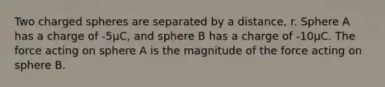 Two charged spheres are separated by a distance, r. Sphere A has a charge of -5µC, and sphere B has a charge of -10µC. The force acting on sphere A is the magnitude of the force acting on sphere B.