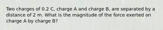 Two charges of 0.2 C, charge A and charge B, are separated by a distance of 2 m. What is the magnitude of the force exerted on charge A by charge B?