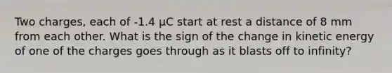 Two charges, each of -1.4 µC start at rest a distance of 8 mm from each other. What is the sign of the change in kinetic energy of one of the charges goes through as it blasts off to infinity?