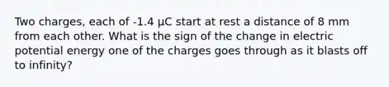 Two charges, each of -1.4 µC start at rest a distance of 8 mm from each other. What is the sign of the change in electric potential energy one of the charges goes through as it blasts off to infinity?