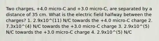 Two charges, +4.0 micro-C and +3.0 micro-C, are separated by a distance of 35 cm. What is the electric field halfway between the charges? 1. 2.9x10^(11) N/C towards the +4.0 micro-C charge 2. 7.3x10^(4) N/C towards the +3.0 micro-C charge 3. 2.9x10^(5) N/C towards the +3.0 micro-C charge 4. 2.9x10^(5) N/C