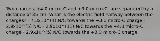 Two charges, +4.0 micro-C and +3.0 micro-C, are separated by a distance of 35 cm. What is the electric field halfway between the charges? - 7.3x10^(4) N/C towards the +3.0 micro-C charge - 2.9x10^(5) N/C - 2.9x10^(11) N/C towards the +4.0 micro-C charge - 2.9x10^(5) N/C towards the +3.0 micro-C charge