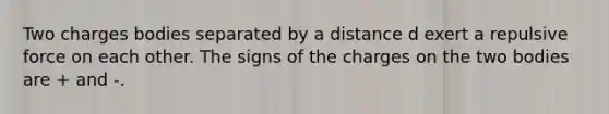 Two charges bodies separated by a distance d exert a repulsive force on each other. The signs of the charges on the two bodies are + and -.