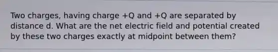 Two charges, having charge +Q and +Q are separated by distance d. What are the net electric field and potential created by these two charges exactly at midpoint between them?