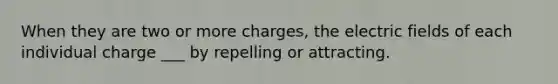 When they are two or more charges, the electric fields of each individual charge ___ by repelling or attracting.