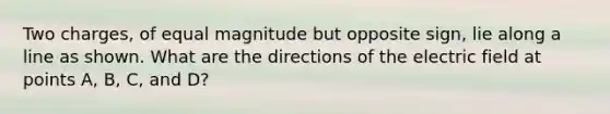 Two charges, of equal magnitude but opposite sign, lie along a line as shown. What are the directions of the electric field at points A, B, C, and D?