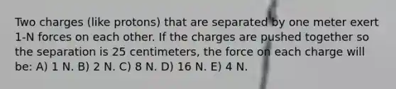 Two charges (like protons) that are separated by one meter exert 1-N forces on each other. If the charges are pushed together so the separation is 25 centimeters, the force on each charge will be: A) 1 N. B) 2 N. C) 8 N. D) 16 N. E) 4 N.