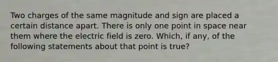 Two charges of the same magnitude and sign are placed a certain distance apart. There is only one point in space near them where the electric field is zero. Which, if any, of the following statements about that point is true?