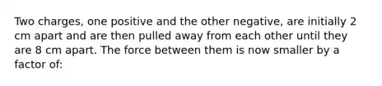 Two charges, one positive and the other negative, are initially 2 cm apart and are then pulled away from each other until they are 8 cm apart. The force between them is now smaller by a factor of: